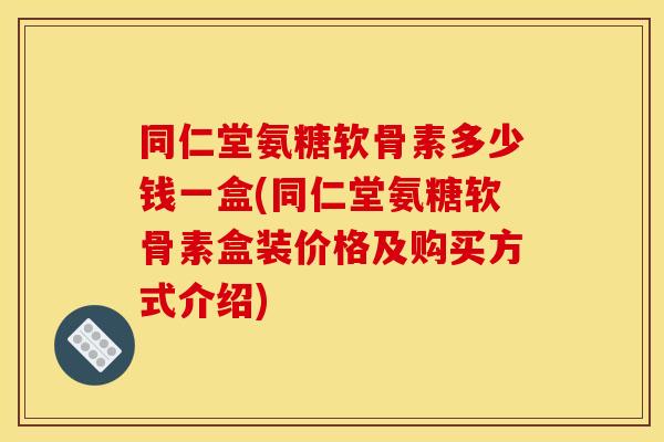 同仁堂氨糖软骨素多少钱一盒(同仁堂氨糖软骨素盒装价格及购买方式介绍)