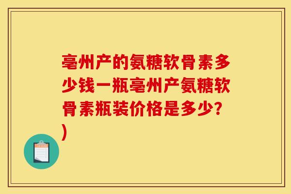 亳州产的氨糖软骨素多少钱一瓶亳州产氨糖软骨素瓶装价格是多少？)