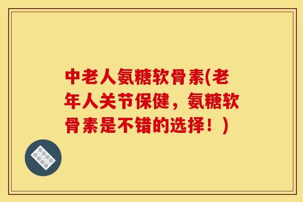 中老人氨糖软骨素(老年人关节保健，氨糖软骨素是不错的选择！)
