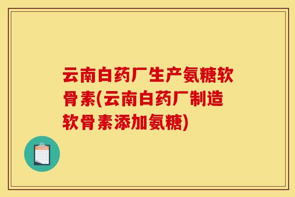 云南白药厂生产氨糖软骨素(云南白药厂制造软骨素添加氨糖)