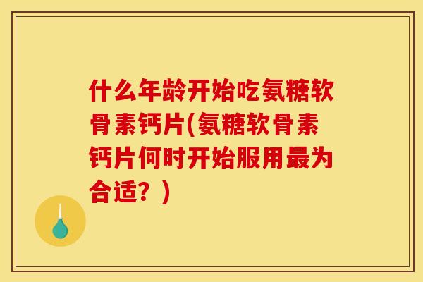 什么年龄开始吃氨糖软骨素钙片(氨糖软骨素钙片何时开始服用最为合适？)