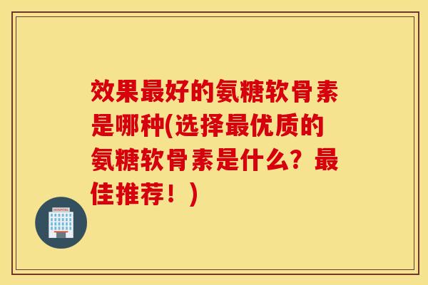 效果最好的氨糖软骨素是哪种(选择最优质的氨糖软骨素是什么？最佳推荐！)