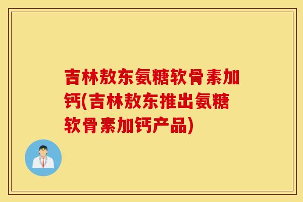 吉林敖东氨糖软骨素加钙(吉林敖东推出氨糖软骨素加钙产品)