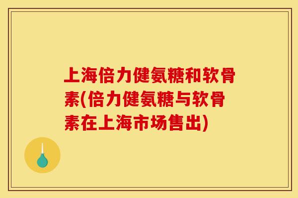 上海倍力健氨糖和软骨素(倍力健氨糖与软骨素在上海市场售出)
