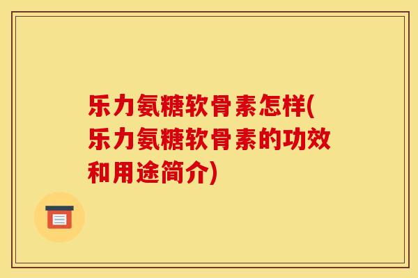 乐力氨糖软骨素怎样(乐力氨糖软骨素的功效和用途简介)