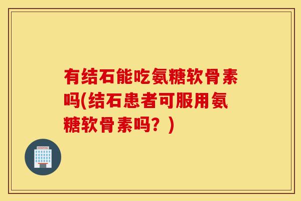 有结石能吃氨糖软骨素吗(结石患者可服用氨糖软骨素吗？)