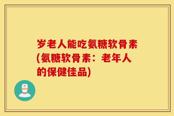 岁老人能吃氨糖软骨素(氨糖软骨素：老年人的保健佳品)