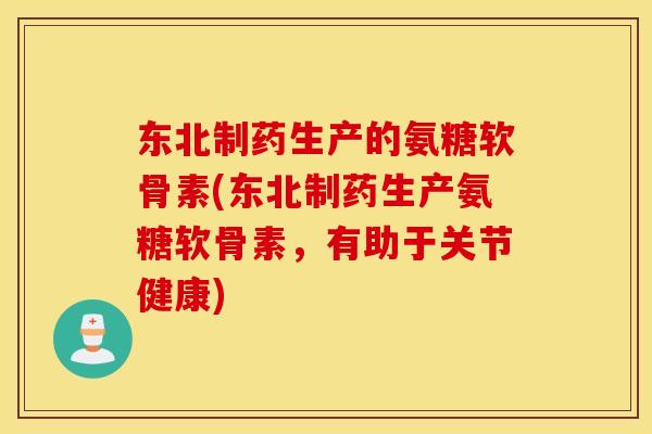 东北制药生产的氨糖软骨素(东北制药生产氨糖软骨素，有助于关节健康)