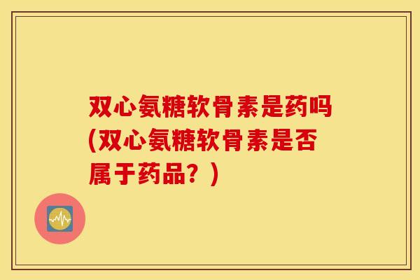 双心氨糖软骨素是药吗(双心氨糖软骨素是否属于药品？)