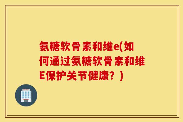 氨糖软骨素和维e(如何通过氨糖软骨素和维E保护关节健康？)