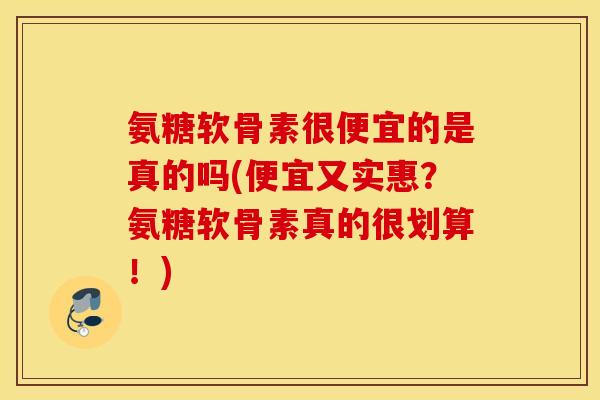 氨糖软骨素很便宜的是真的吗(便宜又实惠？氨糖软骨素真的很划算！)