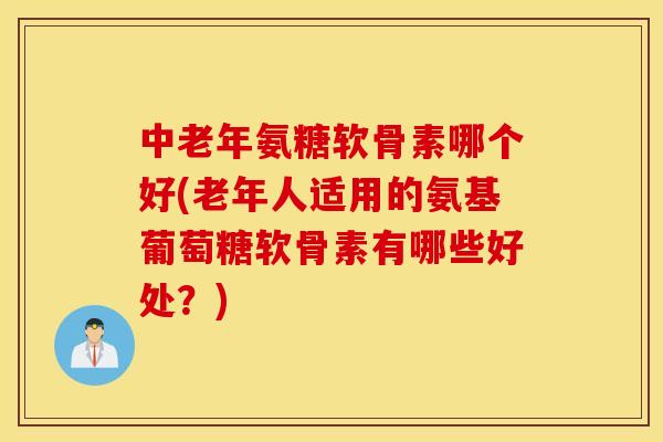 中老年氨糖软骨素哪个好(老年人适用的氨基葡萄糖软骨素有哪些好处？)