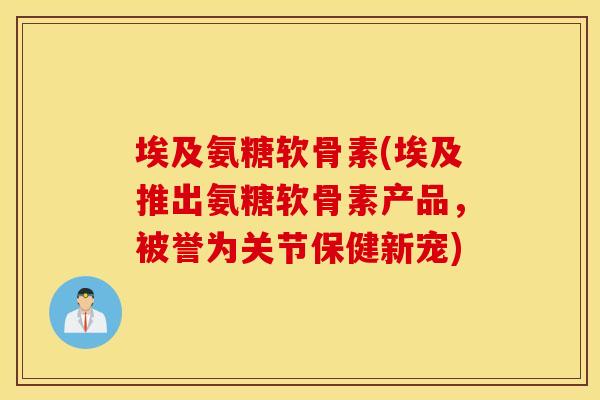 埃及氨糖软骨素(埃及推出氨糖软骨素产品，被誉为关节保健新宠)