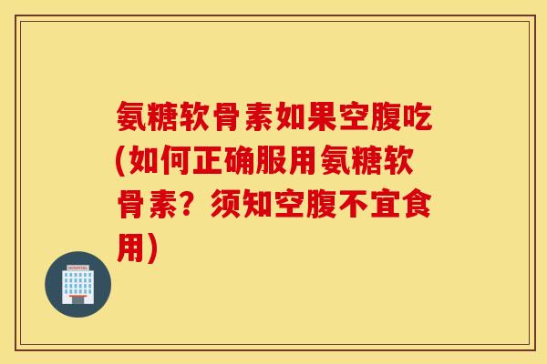 氨糖软骨素如果空腹吃(如何正确服用氨糖软骨素？须知空腹不宜食用)