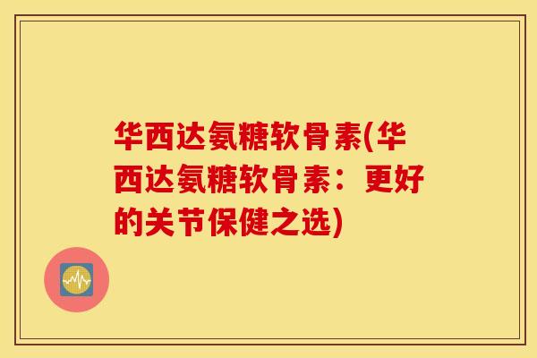 华西达氨糖软骨素(华西达氨糖软骨素：更好的关节保健之选)