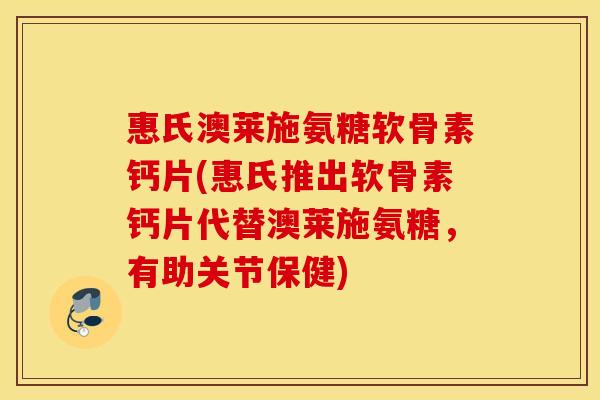 惠氏澳莱施氨糖软骨素钙片(惠氏推出软骨素钙片代替澳莱施氨糖，有助关节保健)