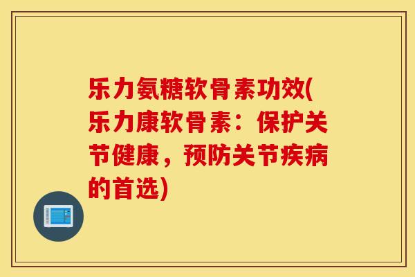 乐力氨糖软骨素功效(乐力康软骨素：保护关节健康，预防关节疾病的首选)