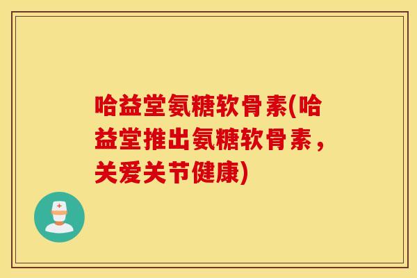 哈益堂氨糖软骨素(哈益堂推出氨糖软骨素，关爱关节健康)