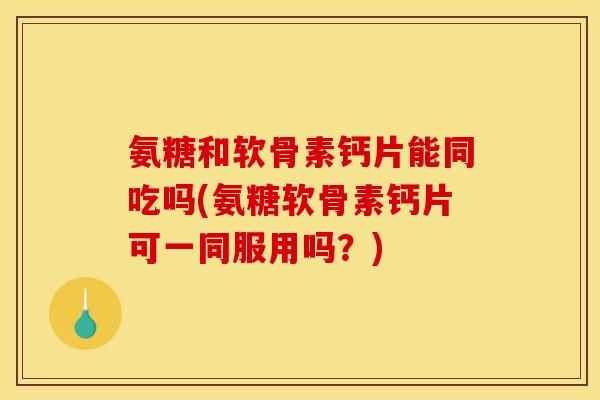 氨糖和软骨素钙片能同吃吗(氨糖软骨素钙片可一同服用吗？)
