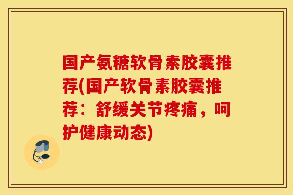 国产氨糖软骨素胶囊推荐(国产软骨素胶囊推荐：舒缓关节疼痛，呵护健康动态)
