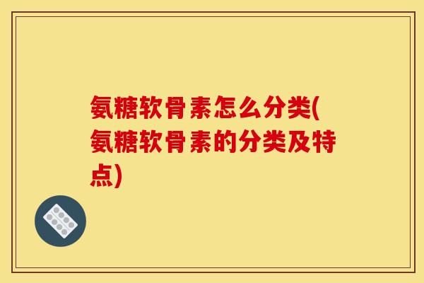 氨糖软骨素怎么分类(氨糖软骨素的分类及特点)