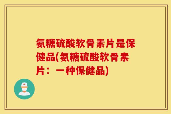 氨糖硫酸软骨素片是保健品(氨糖硫酸软骨素片：一种保健品)