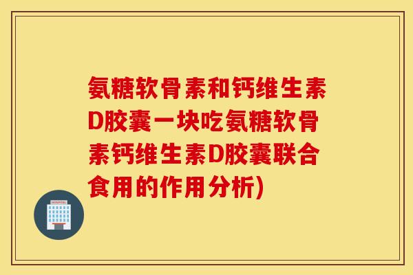 氨糖软骨素和钙维生素D胶囊一块吃氨糖软骨素钙维生素D胶囊联合食用的作用分析)