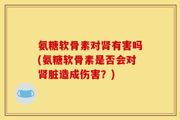 氨糖软骨素对肾有害吗(氨糖软骨素是否会对肾脏造成伤害？)