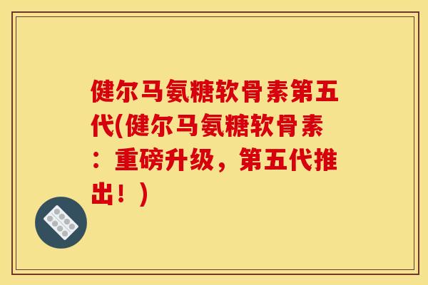 健尔马氨糖软骨素第五代(健尔马氨糖软骨素：重磅升级，第五代推出！)