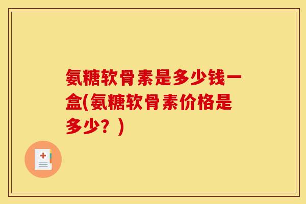 氨糖软骨素是多少钱一盒(氨糖软骨素价格是多少？)