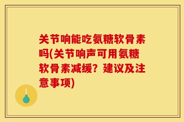 关节响能吃氨糖软骨素吗(关节响声可用氨糖软骨素减缓？建议及注意事项)