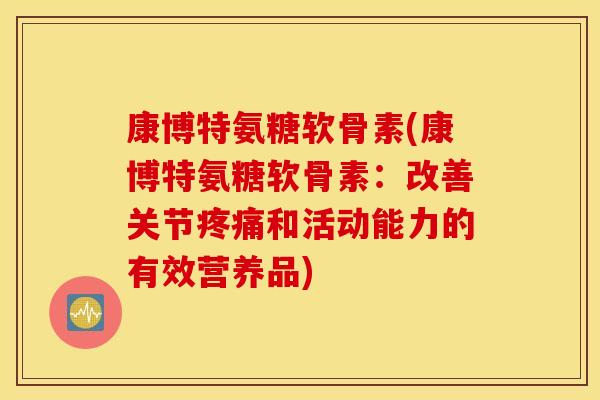 康博特氨糖软骨素(康博特氨糖软骨素：改善关节疼痛和活动能力的有效营养品)