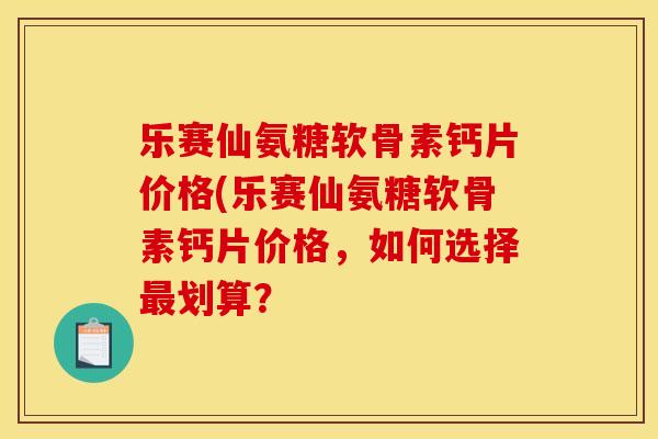 乐赛仙氨糖软骨素钙片价格(乐赛仙氨糖软骨素钙片价格，如何选择最划算？