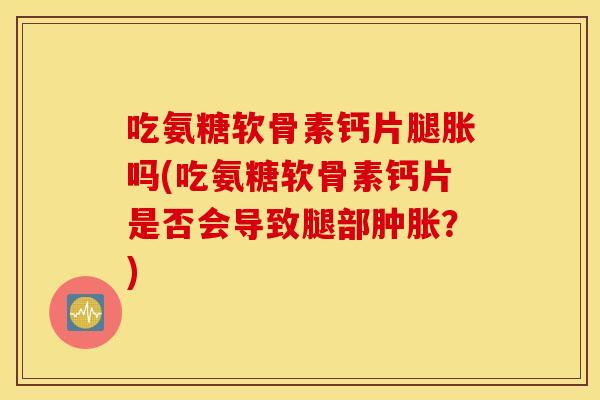 吃氨糖软骨素钙片腿胀吗(吃氨糖软骨素钙片是否会导致腿部肿胀？)