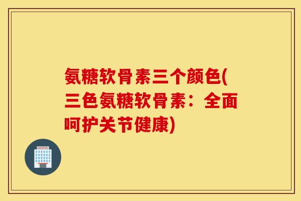 氨糖软骨素三个颜色(三色氨糖软骨素：全面呵护关节健康)
