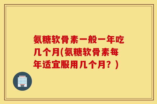 氨糖软骨素一般一年吃几个月(氨糖软骨素每年适宜服用几个月？)