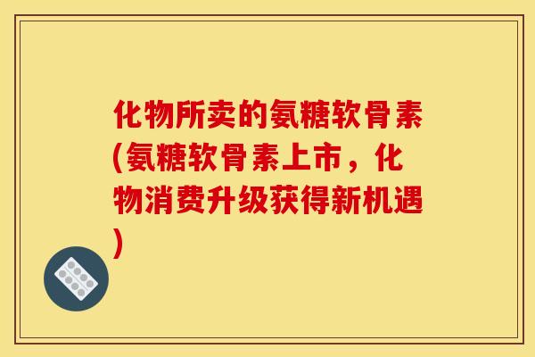 化物所卖的氨糖软骨素(氨糖软骨素上市，化物消费升级获得新机遇)