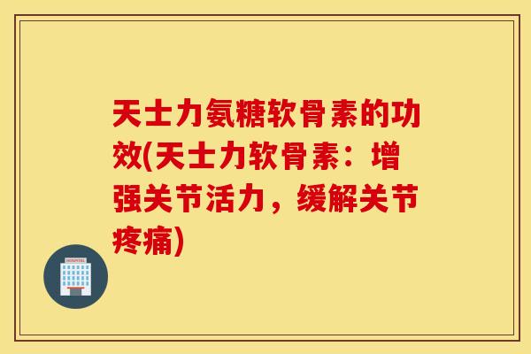 天士力氨糖软骨素的功效(天士力软骨素：增强关节活力，缓解关节疼痛)