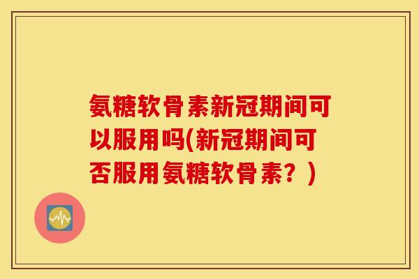 氨糖软骨素新冠期间可以服用吗(新冠期间可否服用氨糖软骨素？)