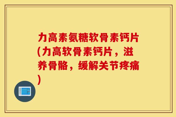 力高素氨糖软骨素钙片(力高软骨素钙片，滋养骨骼，缓解关节疼痛)