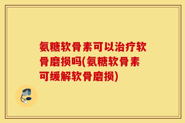 氨糖软骨素可以治疗软骨磨损吗(氨糖软骨素可缓解软骨磨损)