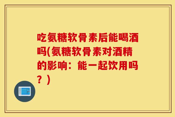 吃氨糖软骨素后能喝酒吗(氨糖软骨素对酒精的影响：能一起饮用吗？)
