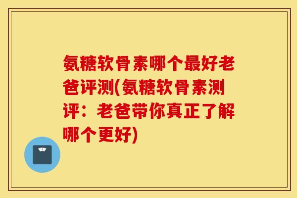 氨糖软骨素哪个最好老爸评测(氨糖软骨素测评：老爸带你真正了解哪个更好)