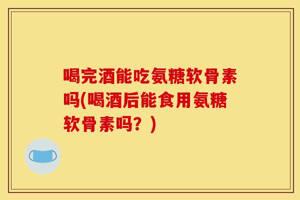喝完酒能吃氨糖软骨素吗(喝酒后能食用氨糖软骨素吗？)