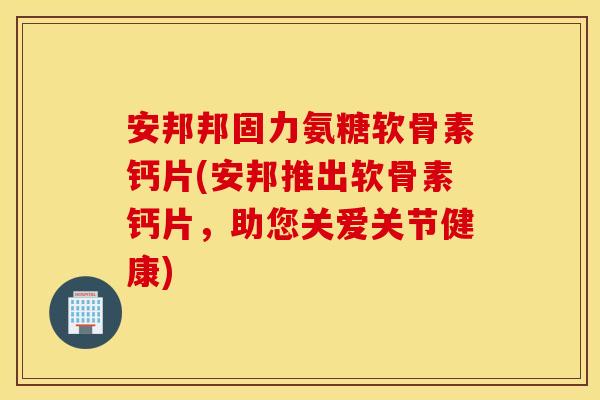 安邦邦固力氨糖软骨素钙片(安邦推出软骨素钙片，助您关爱关节健康)