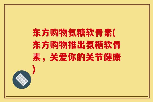 东方购物氨糖软骨素(东方购物推出氨糖软骨素，关爱你的关节健康)