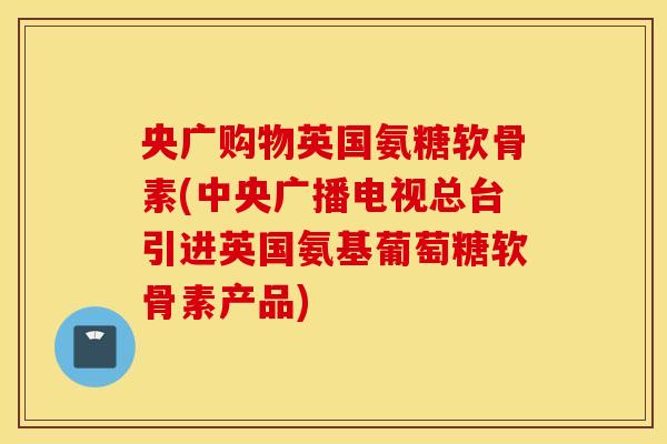 央广购物英国氨糖软骨素(中央广播电视总台引进英国氨基葡萄糖软骨素产品)