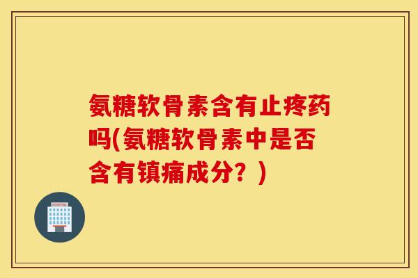 氨糖软骨素含有止疼药吗(氨糖软骨素中是否含有镇痛成分？)