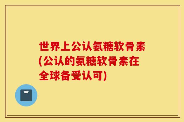 世界上公认氨糖软骨素(公认的氨糖软骨素在全球备受认可)