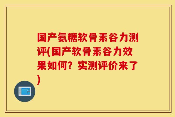 国产氨糖软骨素谷力测评(国产软骨素谷力效果如何？实测评价来了)